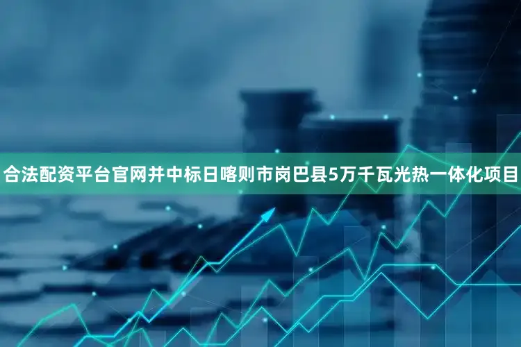 合法配资平台官网并中标日喀则市岗巴县5万千瓦光热一体化项目