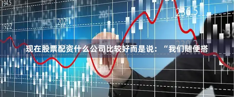 现在股票配资什么公司比较好而是说：“我们随便搭