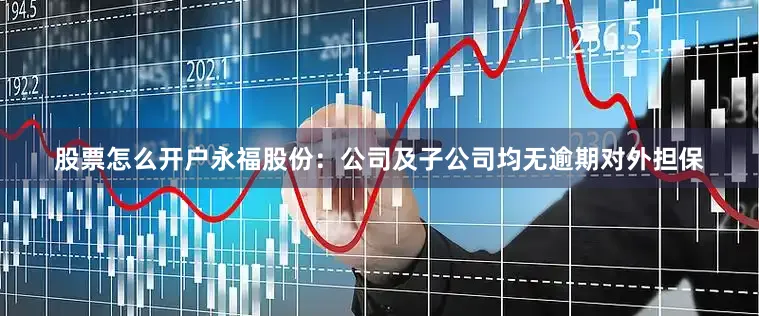 股票怎么开户永福股份：公司及子公司均无逾期对外担保