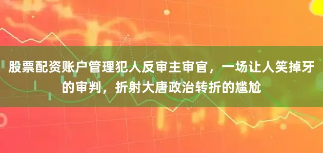 股票配资账户管理犯人反审主审官，一场让人笑掉牙的审判，折射大唐政治转折的尴尬